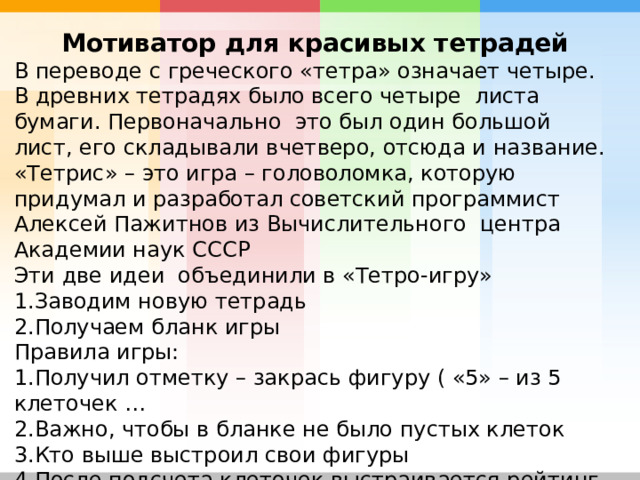 Мотиватор для красивых тетрадей В переводе с греческого «тетра» означает четыре. В древних тетрадях было всего четыре листа бумаги. Первоначально это был один большой лист, его складывали вчетверо, отсюда и название. «Тетрис» – это игра – головоломка, которую придумал и разработал советский программист Алексей Пажитнов из Вычислительного центра Академии наук СССР Эти две идеи объединили в «Тетро-игру» Заводим новую тетрадь Получаем бланк игры Правила игры: Получил отметку – закрась фигуру ( «5» – из 5 клеточек … Важно, чтобы в бланке не было пустых клеток Кто выше выстроил свои фигуры После подсчета клеточек выстраивается рейтинг  