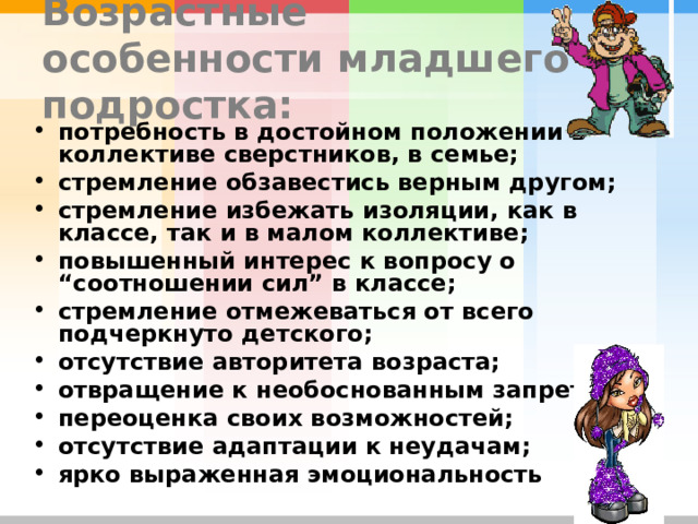 Возрастные особенности младшего подростка: потребность в достойном положении в коллективе сверстников, в семье; стремление обзавестись верным другом; стремление избежать изоляции, как в классе, так и в малом коллективе; повышенный интерес к вопросу о “соотношении сил” в классе; стремление отмежеваться от всего подчеркнуто детского; отсутствие авторитета возраста; отвращение к необоснованным запретам; переоценка своих возможностей; отсутствие адаптации к неудачам; ярко выраженная эмоциональность 