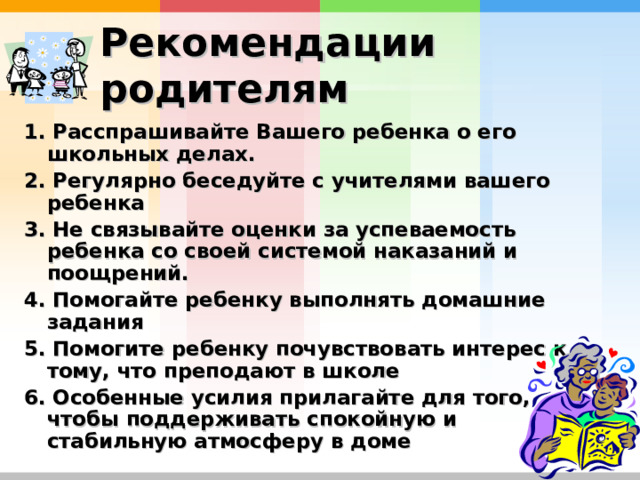 Рекомендации родителям  1. Расспрашивайте Вашего ребенка о его школьных делах. 2. Регулярно беседуйте с учителями вашего ребенка  3. Не связывайте оценки за успеваемость ребенка со своей системой наказаний и поощрений. 4. Помогайте ребенку выполнять домашние задания  5. Помогите ребенку почувствовать интерес к тому, что преподают в школе  6. Особенные усилия прилагайте для того, чтобы поддерживать спокойную и стабильную атмосферу в доме  
