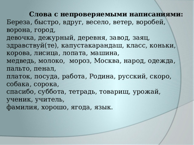  Слова с непроверяемыми написаниями: Береза, быстро, вдруг, весело, ветер, воробей, ворона, город, девочка, дежурный, деревня, завод, заяц, здравствуй(те), капустакарандаш, класс, коньки, корова, лисица, лопата, машина, медведь, молоко, мороз, Москва, народ, одежда, пальто, пенал, платок, посуда, работа, Родина, русский, скоро, собака, сорока, спасибо, суббота, тетрадь, товарищ, урожай, ученик, учитель, фамилия, хорошо, ягода, язык.   