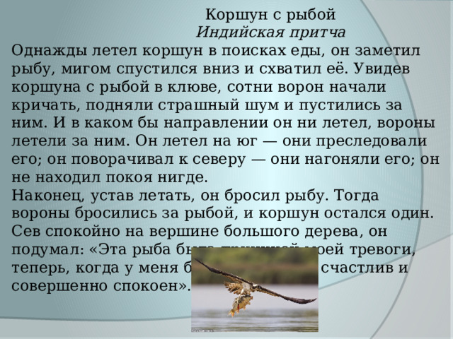  Коршун с рыбой  Индийская притча Однажды летел коршун в поисках еды, он заметил рыбу, мигом спустился вниз и схватил её. Увидев коршуна с рыбой в клюве, сотни ворон начали кричать, подняли страшный шум и пустились за ним. И в каком бы направлении он ни летел, вороны летели за ним. Он летел на юг — они преследовали его; он поворачивал к северу — они нагоняли его; он не находил покоя нигде. Наконец, устав летать, он бросил рыбу. Тогда вороны бросились за рыбой, и коршун остался один. Сев спокойно на вершине большого дерева, он подумал: «Эта рыба была причиной моей тревоги, теперь, когда у меня больше нет её, я счастлив и совершенно спокоен». 