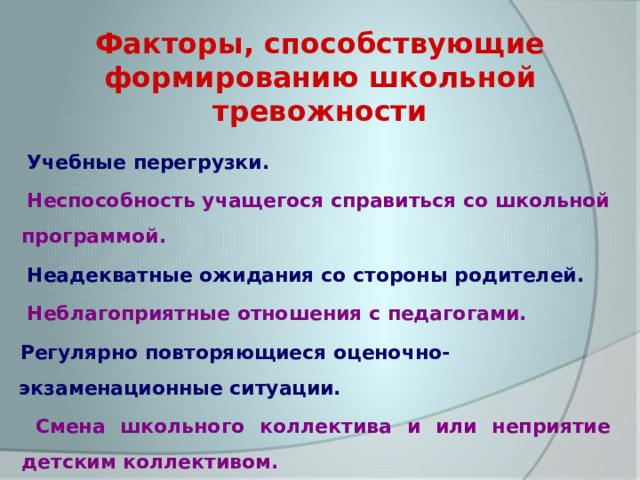 Факторы, способствующие формированию школьной тревожности  Учебные перегрузки.  Неспособность учащегося справиться со школьной программой.  Неадекватные ожидания со стороны родителей.  Неблагоприятные отношения с педагогами. Регулярно повторяющиеся оценочно-экзаменационные ситуации.  Смена школьного коллектива и или неприятие детским коллективом. 