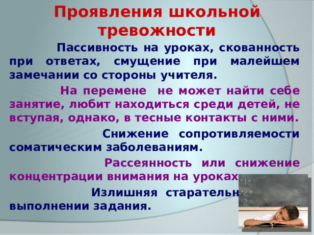 Проявления школьной тревожности  Пассивность на уроках, скованность при ответах, смущение при малейшем замечании со стороны учителя.  На перемене не может найти себе занятие, любит находиться среди детей, не вступая, однако, в тесные контакты с ними.  Снижение сопротивляемости соматическим заболеваниям.  Рассеянность или снижение концентрации внимания на уроках.  Излишняя старательность при выполнении задания. 