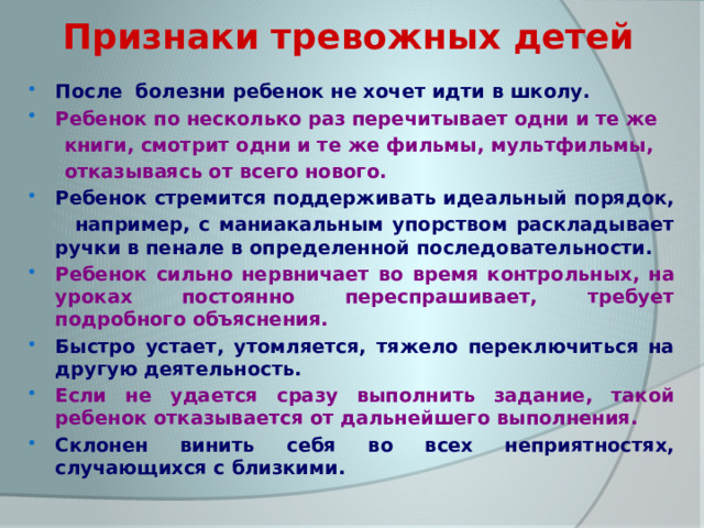 Признаки тревожных детей После болезни ребенок не хочет идти в школу. Ребенок по несколько раз перечитывает одни и те же  книги, смотрит одни и те же фильмы, мультфильмы,  отказываясь от всего нового. Ребенок стремится поддерживать идеальный порядок,  например, с маниакальным упорством раскладывает ручки в пенале в определенной последовательности. Ребенок сильно нервничает во время контрольных, на уроках постоянно переспрашивает, требует подробного объяснения. Быстро устает, утомляется, тяжело переключиться на другую деятельность. Если не удается сразу выполнить задание, такой ребенок отказывается от дальнейшего выполнения. Склонен винить себя во всех неприятностях, случающихся с близкими. 