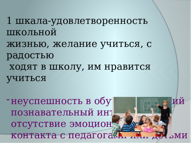 1 шкала-удовлетворенность школьной жизнью, желание учиться, с радостью  ходят в школу, им нравится учиться неуспешность в обучении, низкий познавательный интерес, отсутствие эмоционального контакта с педагогами или детьми в классе  4 (12%) 