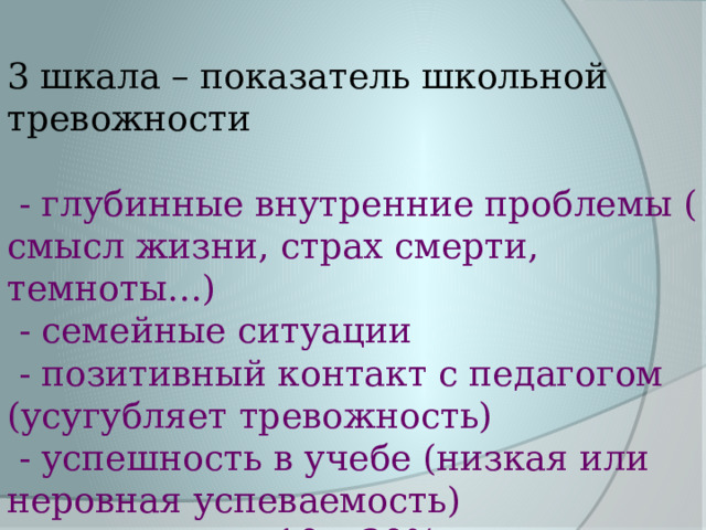 3 шкала – показатель школьной тревожности  - глубинные внутренние проблемы ( смысл жизни, страх смерти, темноты…)  - семейные ситуации  - позитивный контакт с педагогом (усугубляет тревожность)  - успешность в учебе (низкая или неровная успеваемость)  10 – 30% 