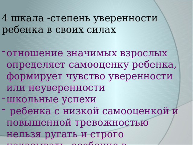 4 шкала -степень уверенности ребенка в своих силах отношение значимых взрослых определяет самооценку ребенка, формирует чувство уверенности или неуверенности школьные успехи  ребенка с низкой самооценкой и повышенной тревожностью нельзя ругать и строго наказывать, особенно в присутствии других детей 9 – 27% 