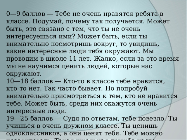 0—9 баллов — Тебе не очень нравятся ребята в классе. Подумай, почему так получается. Может быть, это связано с тем, что ты не очень интересуешься ими? Может быть, если ты внимательно посмотришь вокруг, то увидишь, какие интересные люди тебя окружают. Мы проводим в школе 11 лет. Жалко, если за это время мы не научимся ценить людей, которые нас окружают. 10—18 баллов — Кто-то в классе тебе нравится, кто-то нет. Так часто бывает. Но попробуй внимательно присмотреться к тем, кто не нравится тебе. Может быть, среди них окажутся очень интересные люди. 19—25 баллов — Судя по ответам, тебе повезло. Ты учишься в очень дружном классе. Ты ценишь одноклассников, а они ценят тебя. Тебе можно позавидовать. Такая школьная дружба часто остается на всю жизнь. 