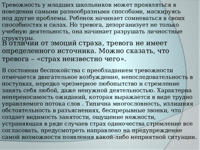 Тревожность у младших школьников может проявляться в поведении самыми разнообразными способами, маскируясь под другие проблемы. Ребенок начинает сомневаться в своих способностях и силах. Но тревога, дезорганизует не только учебную деятельность, она начинает разрушать личностные структуры. В отличии от эмоций страха, тревога не имеет определенного источника. Можно сказать, что тревога – «страх неизвестно чего». В состоянии беспокойства с преобладанием тревожности отмечается двигательное возбуждение, непоследовательность в поступках, нередко чрезмерное любопытство и стремление занять себя любой, даже ненужной деятельностью. Характерна непереносимость ожиданий, которая выражается в виде трудно управляемого потока слов . Типична многословность, излишняя обстоятельность в разъяснениях, беспрерывные звонки, что создает видимость занятости, ощущение нежности, устраняющая в ряде случаев страх одиночества стремление все согласовать, предусмотреть направлено на предупреждение самой возможности появления какой-либо неприятной ситуации. 