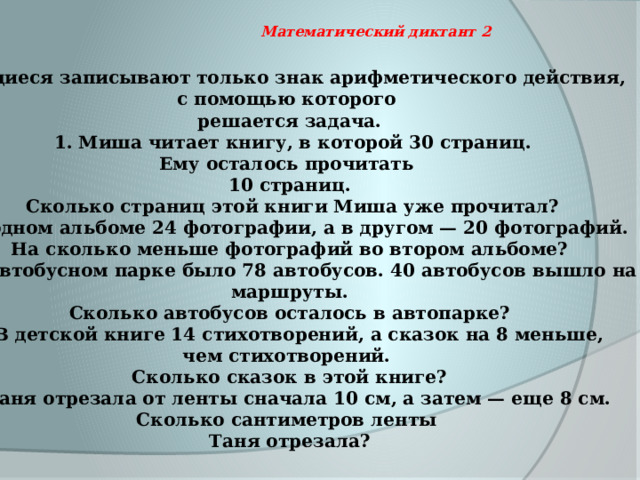   Математический диктант 2  Учащиеся записывают только знак арифметического действия, с помощью которого решается задача.  1. Миша читает книгу, в которой 30 страниц. Ему осталось прочитать 10 страниц.  Сколько страниц этой книги Миша уже прочитал? В одном альбоме 24 фотографии, а в другом — 20 фотографий. На сколько меньше фотографий во втором альбоме? В автобусном парке было 78 автобусов. 40 автобусов вышло на  маршруты. Сколько автобусов осталось в автопарке? В детской книге 14 стихотворений, а сказок на 8 меньше, чем стихотворений. Сколько сказок в этой книге? Таня отрезала от ленты сначала 10 см, а затем — еще 8 см. Сколько сантиметров ленты Таня отрезала? 