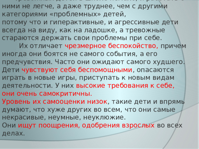  Тревожных детей в школе немало, и работать с ними не легче, а даже труднее, чем с другими категориями «проблемных» детей, потому что и гиперактивные, и агрессивные дети всегда на виду, как на ладошке, а тревожные стараются держать свои проблемы при себе.  Их отличает чрезмерное беспокойство, причем иногда они боятся не самого события, а его предчувствия. Часто они ожидают самого худшего. Дети чувствуют себя беспомощными , опасаются играть в новые игры, приступать к новым видам деятельности. У них высокие требования к себе, они очень самокритичны.  Уровень их самооценки низок , такие дети и впрямь думают, что хуже других во всем, что они самые некрасивые, неумные, неуклюжие. Они ищут поощрения, одобрения взрослых во всех делах. 