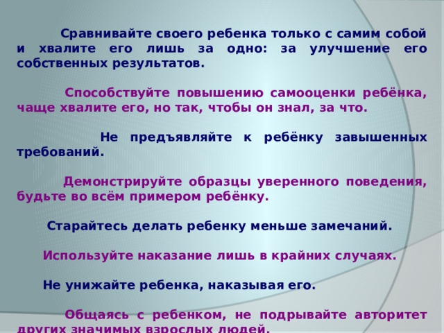  Сравнивайте своего ребенка только с самим собой и хвалите его лишь за одно: за улучшение его собственных результатов.   Способствуйте повышению самооценки ребёнка, чаще хвалите его, но так, чтобы он знал, за что.   Не предъявляйте к ребёнку завышенных требований.   Демонстрируйте образцы уверенного поведения, будьте во всём примером ребёнку.   Старайтесь делать ребенку меньше замечаний.   Используйте наказание лишь в крайних случаях.   Не унижайте ребенка, наказывая его.   Общаясь с ребенком, не подрывайте авторитет других значимых взрослых людей. 