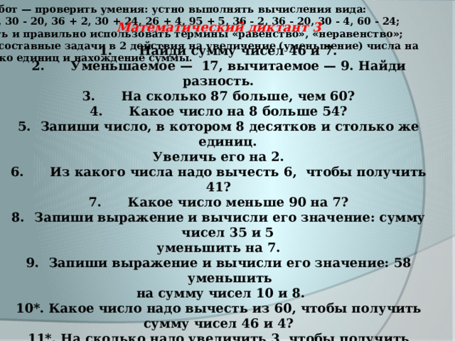      Математический диктант 3 1. Найди сумму чисел 46 и 7. 2. Уменьшаемое — 17, вычитаемое — 9. Найди разность. 3. На сколько 87 больше, чем 60? 4. Какое число на 8 больше 54? Запиши число, в котором 8 десятков и столько же единиц. Увеличь его на 2. 6. Из какого числа надо вычесть 6, чтобы получить 41? 7. Какое число меньше 90 на 7? Запиши выражение и вычисли его значение: сумму чисел 35 и 5 уменьшить на 7. Запиши выражение и вычисли его значение: 58 уменьшить  на сумму чисел 10 и 8. 10*. Какое число надо вычесть из 60, чтобы по ­ лучить сумму чисел 46 и 4? 11*. На сколько надо увеличить 3, чтобы получить разность чисел 50 и 40? Цель работ — проверить умения: устно выполнять вычисления вида:  30 + 20, 30 - 20, 36 + 2, 30 + 24, 26 + 4, 95 + 5, 36 - 2, 36 - 20, 30 - 4, 60 - 24; понимать и правильно использовать термины « равенство » , « неравенство » ; решать составные задачи в 2 действия на уве ­ личение (уменьшение) числа на несколько единиц и нахождение суммы. 
