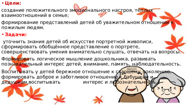 Цели: создание положительного эмоционального настроя, тёплых взаимоотношений в семье; формирование представлений детей об уважительном отношении к пожилым людям. Задачи:  уточнить знания детей об искусстве портретной живописи, сформировать обобщённое представление о портрете, совершенствовать умения внимательно слушать, отвечать на вопросы. Формировать логическое мышление дошкольника, развивать познавательный интерес детей, внимание, память,  наблюдательность. Воспитывать у детей бережное отношение к старшему  поколению, формировать доброе и заботливое отношение к бабушкам и дедушкам,воспитывать интерес и любознательность.  