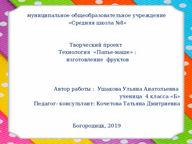 муниципальное общеобразовательное учреждение  «Средняя школа №8» Творческий проект Технология «Папье-маше» : изготовление фруктов Автор работы : Ушакова Ульяна Анатольевна ученица 4 класса «Б» Педагог- консультант: Кочетова Татьяна Дмитриевна Богородицк, 2019 