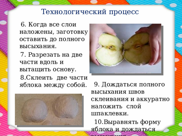 Технологический процесс  6. Когда все слои наложены, заготовку оставить до полного высыхания.  7. Разрезать на две части вдоль и вытащить основу.   8.Склеить две части яблока между собой.  9. Дождаться полного высыхания швов склеивания и аккуратно наложить слой шпаклевки.  10.Выравнять форму яблока и дождаться высыхания. 