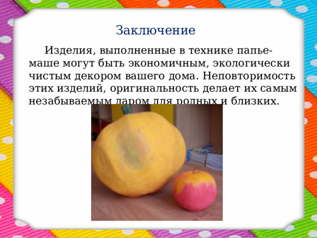 Заключение    Изделия, выполненные в технике папье-маше могут быть экономичным, экологически чистым декором вашего дома. Неповторимость этих изделий, оригинальность делает их самым незабываемым даром для родных и близких. 