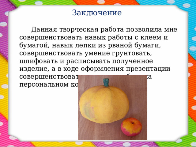 Заключение     Данная творческая работа позволила мне совершенствовать навык работы с клеем и бумагой, навык лепки из рваной бумаги, совершенствовать умение грунтовать, шлифовать и расписывать полученное изделие, а в ходе оформления презентации совершенствовать навык по работе на персональном компьютере.  