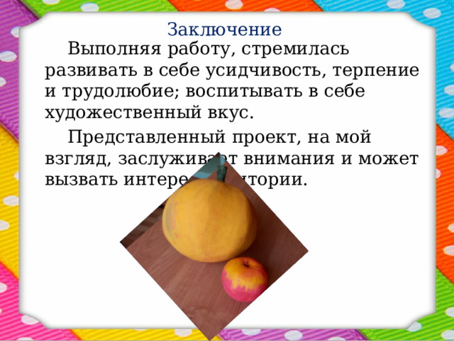 Заключение   Выполняя работу, стремилась развивать в себе усидчивость, терпение и трудолюбие; воспитывать в себе художественный вкус.   Представленный проект, на мой взгляд, заслуживает внимания и может вызвать интерес аудитории. 