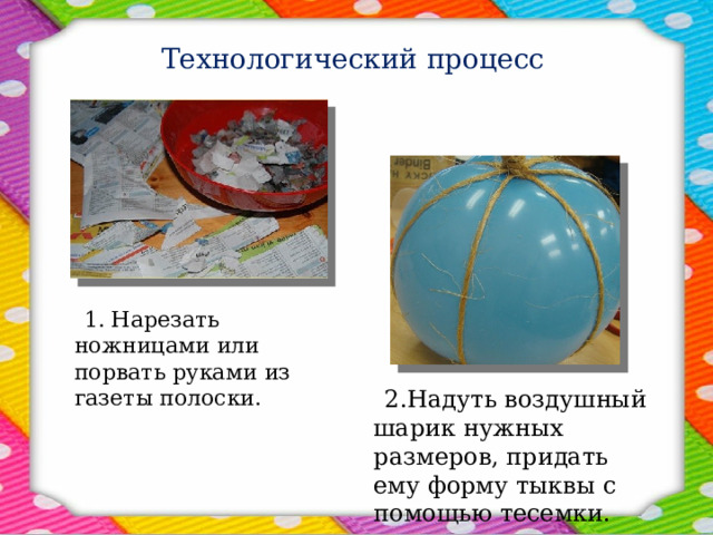 Технологический процесс  1. Нарезать ножницами или порвать руками из газеты полоски.  2.Надуть воздушный шарик нужных размеров, придать ему форму тыквы с помощью тесемки. 