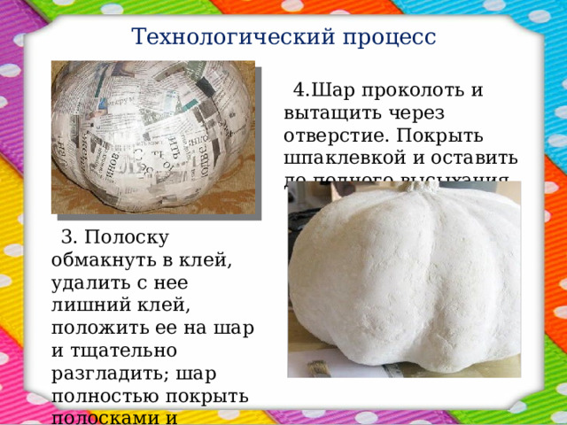 Технологический процесс  4.Шар проколоть и вытащить через отверстие. Покрыть шпаклевкой и оставить до полного высыхания.  3. Полоску обмакнуть в клей, удалить с нее лишний клей, положить ее на шар и тщательно разгладить; шар полностью покрыть полосками и оставить его до полного высыхания. 