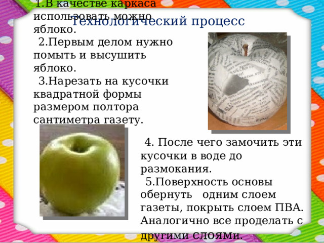 Технологический процесс  1.В качестве каркаса использовать можно яблоко.  2.Первым делом нужно помыть и высушить яблоко.  3.Нарезать на кусочки квадратной формы размером полтора сантиметра газету.  4. После чего замочить эти кусочки в воде до размокания.   5.Поверхность основы обернуть одним слоем газеты, покрыть слоем ПВА. Аналогично все проделать с другими слоям и.    