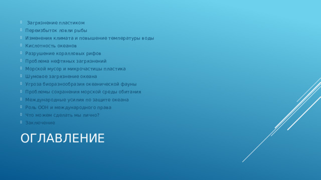  Загрязнение пластиком Переизбыток ловли рыбы Изменения климата и повышение температуры воды Кислотность океанов Разрушение коралловых рифов Проблема нефтяных загрязнений Морской мусор и микрочастицы пластика Шумовое загрязнение океана Угроза биоразнообразия океанической фауны Проблемы сохранения морской среды обитания Международные усилия по защите океана Роль ООН и международного права Что можем сделать мы лично? Заключение Оглавление 