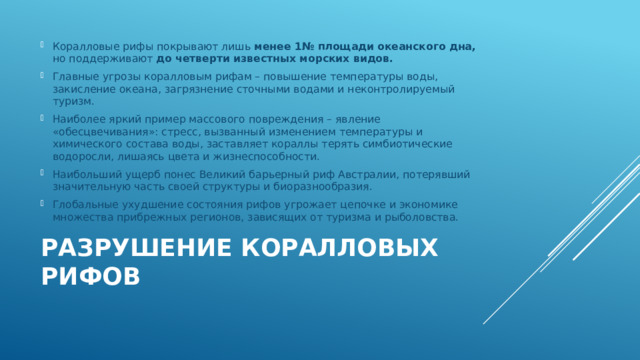 Коралловые рифы покрывают лишь менее 1№ площади океанского дна, но поддерживают до четверти известных морских видов. Главные угрозы коралловым рифам – повышение температуры воды, закисление океана, загрязнение сточными водами и неконтролируемый туризм. Наиболее яркий пример массового повреждения – явление «обесцвечивания»: стресс, вызванный изменением температуры и химического состава воды, заставляет кораллы терять симбиотические водоросли, лишаясь цвета и жизнеспособности. Наибольший ущерб понес Великий барьерный риф Австралии, потерявший значительную часть своей структуры и биоразнообразия. Глобальные ухудшение состояния рифов угрожает цепочке и экономике множества прибрежных регионов, зависящих от туризма и рыболовства. Разрушение коралловых рифов   