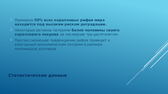 Примерно 50% всех коралловых рифов мира находится под высоким риском деградации. Некоторые регионы потеряли более половины своего кораллового покрова за последние три десятилетия. Прогрессирующее повреждение рифов приведет к ежегодным экономическим потерям в размере миллиардов долларов. Статистические данные 