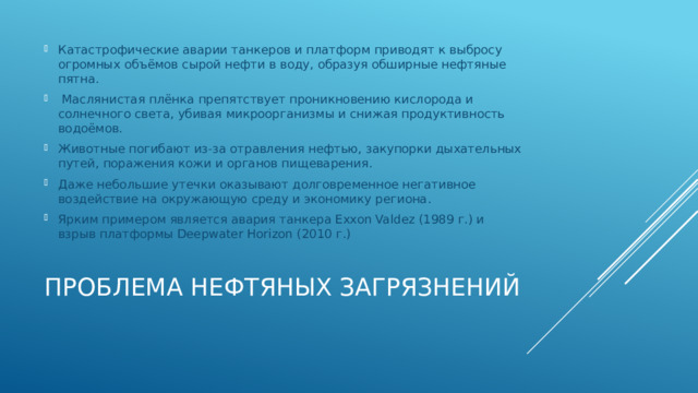 Катастрофические аварии танкеров и платформ приводят к выбросу огромных объёмов сырой нефти в воду, образуя обширные нефтяные пятна.  Маслянистая плёнка препятствует проникновению кислорода и солнечного света, убивая микроорганизмы и снижая продуктивность водоёмов. Животные погибают из-за отравления нефтью, закупорки дыхательных путей, поражения кожи и органов пищеварения. Даже небольшие утечки оказывают долговременное негативное воздействие на окружающую среду и экономику региона. Ярким примером является авария танкера Exxon Valdez (1989 г.) и взрыв платформы Deepwater Horizon (2010 г.) Проблема нефтяных загрязнений   