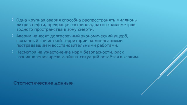 Одна крупная авария способна распространять миллионы литров нефти, превращая сотни квадратных километров водного пространства в зону смерти. Аварии наносят долгосрочный экономический ущерб, связанный с очисткой территории, компенсациями пострадавшим и восстановительными работами. Несмотря на ужесточение норм безопасности, риск возникновения чрезвычайных ситуаций остаётся высоким. 