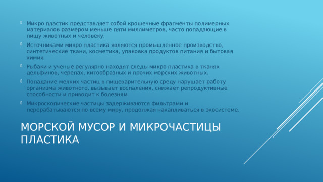 Микро пластик представляет собой крошечные фрагменты полимерных материалов размером меньше пяти миллиметров, часто попадающие в пищу животных и человеку. Источниками микро пластика являются промышленное производство, синтетические ткани, косметика, упаковка продуктов питания и бытовая химия. Рыбаки и ученые регулярно находят следы микро пластика в тканях дельфинов, черепах, китообразных и прочих морских животных. Попадание мелких частиц в пищеварительную среду нарушает работу организма животного, вызывает воспаления, снижает репродуктивные способности и приводит к болезням. Микроскопические частицы задерживаются фильтрами и перерабатываются по всему миру, продолжая накапливаться в экосистеме. Морской мусор и микрочастицы пластика   