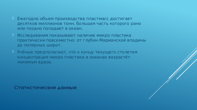 Ежегодно объем производства пластмасс достигает десятков миллионов тонн, большая часть которого рано или поздно попадает в океан. Исследования показывают наличие микро пластика практически повсеместно: от глубин Марианской впадины до полярных широт. Учёные предполагают, что к концу текущего столетия концентрация микро пластика в океанах возрастёт минимум вдвое. 