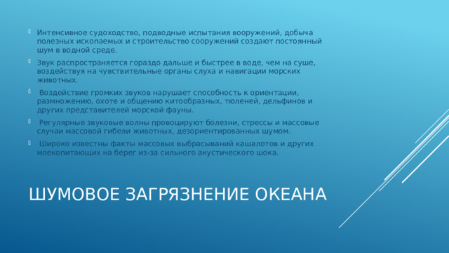 Интенсивное судоходство, подводные испытания вооружений, добыча полезных ископаемых и строительство сооружений создают постоянный шум в водной среде. Звук распространяется гораздо дальше и быстрее в воде, чем на суше, воздействуя на чувствительные органы слуха и навигации морских животных.  Воздействие громких звуков нарушает способность к ориентации, размножению, охоте и общению китообразных, тюленей, дельфинов и других представителей морской фауны.  Регулярные звуковые волны провоцируют болезни, стрессы и массовые случаи массовой гибели животных, дезориентированных шумом.  Широко известны факты массовых выбрасываний кашалотов и других млекопитающих на берег из-за сильного акустического шока. Шумовое загрязнение океана 