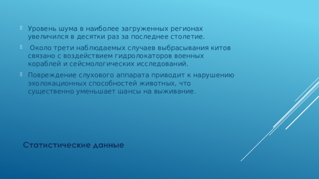 Уровень шума в наиболее загруженных регионах увеличился в десятки раз за последнее столетие.  Около трети наблюдаемых случаев выбрасывания китов связано с воздействием гидролокаторов военных кораблей и сейсмологических исследований. Повреждение слухового аппарата приводит к нарушению эхолокационных способностей животных, что существенно уменьшает шансы на выживание. 