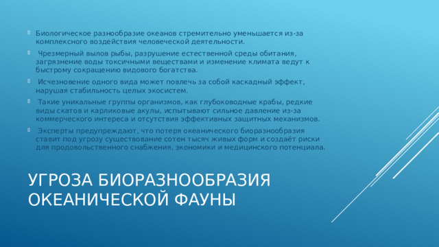 Биологическое разнообразие океанов стремительно уменьшается из-за комплексного воздействия человеческой деятельности.  Чрезмерный вылов рыбы, разрушение естественной среды обитания, загрязнение воды токсичными веществами и изменение климата ведут к быстрому сокращению видового богатства.  Исчезновение одного вида может повлечь за собой каскадный эффект, нарушая стабильность целых экосистем.  Такие уникальные группы организмов, как глубоководные крабы, редкие виды скатов и карликовые акулы, испытывают сильное давление из-за коммерческого интереса и отсутствия эффективных защитных механизмов.  Эксперты предупреждают, что потеря океанического биоразнообразия ставит под угрозу существование сотен тысяч живых форм и создаёт риски для продовольственного снабжения, экономики и медицинского потенциала. Угроза биоразнообразия океанической фауны 