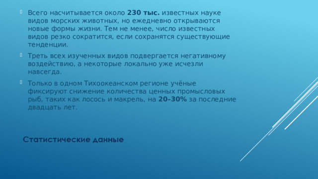 Всего насчитывается около 230 тыс. известных науке видов морских животных, но ежедневно открываются новые формы жизни. Тем не менее, число известных видов резко сократится, если сохранятся существующие тенденции. Треть всех изученных видов подвергается негативному воздействию, а некоторые локально уже исчезли навсегда. Только в одном Тихоокеанском регионе учёные фиксируют снижение количества ценных промысловых рыб, таких как лосось и макрель, на 20–30% за последние двадцать лет. 