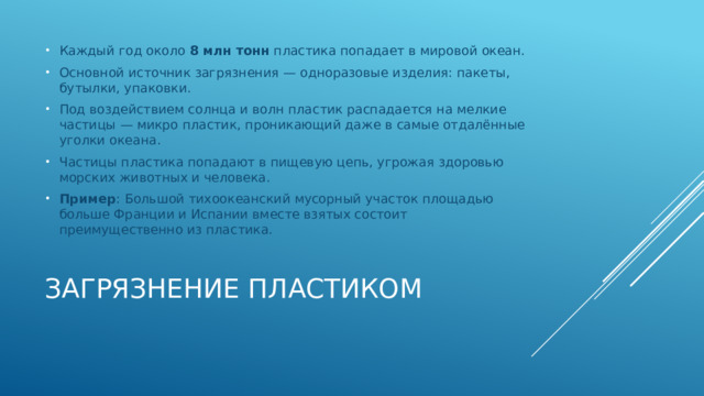 Каждый год около 8 млн тонн пластика попадает в мировой океан. Основной источник загрязнения — одноразовые изделия: пакеты, бутылки, упаковки. Под воздействием солнца и волн пластик распадается на мелкие частицы — микро пластик, проникающий даже в самые отдалённые уголки океана. Частицы пластика попадают в пищевую цепь, угрожая здоровью морских животных и человека. Пример : Большой тихоокеанский мусорный участок площадью больше Франции и Испании вместе взятых состоит преимущественно из пластика. Загрязнение пластиком   