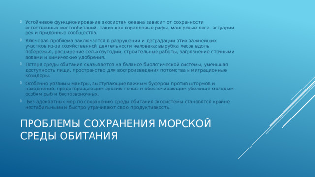 Устойчивое функционирование экосистем океана зависит от сохранности естественных местообитаний, таких как коралловые рифы, мангровые леса, эстуарии рек и придонные сообщества. Ключевая проблема заключается в разрушении и деградации этих важнейших участков из-за хозяйственной деятельности человека: вырубка лесов вдоль побережья, расширение сельхозугодий, строительные работы, загрязнение сточными водами и химические удобрения. Потеря среды обитания сказывается на балансе биологической системы, уменьшая доступность пищи, пространство для воспроизведения потомства и миграционные коридоры. Особенно уязвимы мангры, выступающие важным буфером против штормов и наводнений, предотвращающим эрозию почвы и обеспечивающим убежище молодым особям рыб и беспозвоночных.  Без адекватных мер по сохранению среды обитания экосистемы становятся крайне нестабильными и быстро утрачивают свою продуктивность. Проблемы сохранения морской среды обитания   