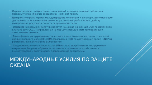 Охрана океанов требует совместных усилий международного сообщества, поскольку океанические экосистемы не имеют границ. Центральную роль играют международные конвенции и договора, регулирующие деятельность человека в открытом море, включая рыболовство, добычу минеральных ресурсов и защиту окружающей среды.  Одной из ключевых инициатив является Рамочная конвенция ООН по изменению климата (UNFCCC), направленная на борьбу с повышением температуры и закислением океанов.  Важнейшими инструментами также выступают Конвенция по защите морской среды Северного моря (HELCOM), Программа ООН по окружающей среде (UNEP) и региональные комиссии по рыболовству.  Создание охраняемых морских зон (MPA) стало эффективным инструментом сохранения биоразнообразия, позволяющим ограничить хозяйственное вмешательство и восстановить поврежденные экосистемы. Международные усилия по защите океана   