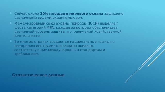 Сейчас около 10% площади мирового океана защищено различными видами охраняемых зон. Международный союз охраны природы (IUCN) выделяет шесть категорий MPA, каждая из которых обеспечивает различный уровень защиты и ограничений хозяйственной деятельности. Во многих странах создаются национальные планы по внедрению инструментов защиты океанов, соответствующие международным стандартам и требованиям. 