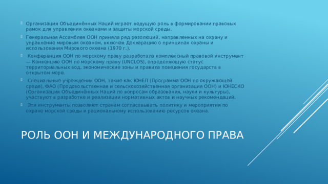 Организация Объединённых Наций играет ведущую роль в формировании правовых рамок для управления океанами и защиты морской среды. Генеральная Ассамблея ООН приняла ряд резолюций, направленных на охрану и управление мировым океаном, включая Декларацию о принципах охраны и использования Мирового океана (1970 г.).  Конференция ООН по морскому праву разработала комплексный правовой инструмент — Конвенцию ООН по морскому праву (UNCLOS), определяющую статус территориальных вод, экономические зоны и правила поведения государств в открытом море.  Специальные учреждения ООН, такие как ЮНЕП (Программа ООН по окружающей среде), ФАО (Продовольственная и сельскохозяйственная организация ООН) и ЮНЕСКО (Организация Объединённых Наций по вопросам образования, науки и культуры), участвуют в разработке и реализации нормативных актов и научных рекомендаций.  Эти инструменты позволяют странам согласовывать политику и мероприятия по охране морской среды и рациональному использованию ресурсов океана. Роль ООН и международного права   