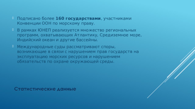 Подписано более 160 государствами , участниками Конвенции ООН по морскому праву. В рамках ЮНЕП реализуется множество региональных программ, охватывающих Атлантику, Средиземное море, Индийский океан и другие бассейны. Международные суды рассматривают споры, возникающие в связи с нарушением прав государств на эксплуатацию морских ресурсов и нарушением обязательств по охране окружающей среды. 