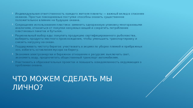 Индивидуальная ответственность каждого жителя планеты — важный вклад в спасение океанов. Простые повседневные поступки способны оказать существенное положительное влияние на будущее океана. Сокращение использования пластика: заменить одноразовую упаковку многоразовыми аналогами, отказаться от покупки ненужных вещей и сократить потребление пластиковых пакетов и бутылок. Рациональный выбор еды: покупать продукцию сертифицированного рыболовства, выбирать продукты местного происхождения, чтобы уменьшить транспортировку и снизить нагрузку на океан. Поддерживать чистоту берегов: участвовать в акциях по уборке пляжей и прибрежных зон, избегать оставления мусора на берегу. Экономия электроэнергии и бережное отношение к ресурсам: выключать свет, экономить воду, предпочитать общественный транспорт автомобилям. Участвовать в образовательных проектах и повышать осведомленность окружающих о проблемах океана. Что можем сделать мы лично? 