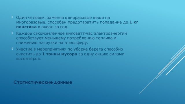 Один человек, заменяя одноразовые вещи на многоразовые, способен предотвратить попадание до 1 кг пластика в океан за год. Каждое сэкономленное киловатт-час электроэнергии способствует меньшему потреблению топлива и снижению нагрузки на атмосферу. Участие в мероприятиях по уборке берега способно очистить до 1 тонны мусора за одну акцию силами волонтёров. 