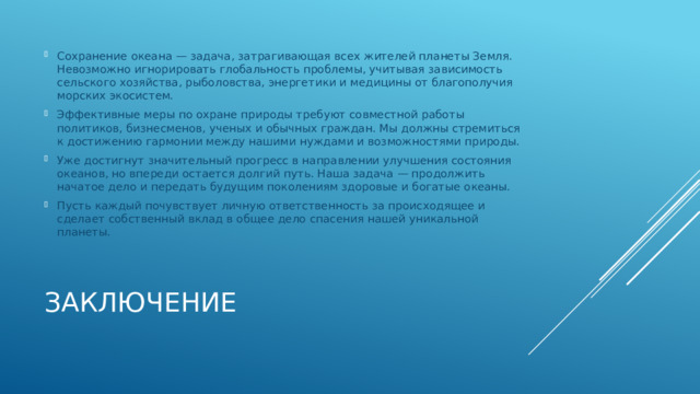 Сохранение океана — задача, затрагивающая всех жителей планеты Земля. Невозможно игнорировать глобальность проблемы, учитывая зависимость сельского хозяйства, рыболовства, энергетики и медицины от благополучия морских экосистем. Эффективные меры по охране природы требуют совместной работы политиков, бизнесменов, ученых и обычных граждан. Мы должны стремиться к достижению гармонии между нашими нуждами и возможностями природы. Уже достигнут значительный прогресс в направлении улучшения состояния океанов, но впереди остается долгий путь. Наша задача — продолжить начатое дело и передать будущим поколениям здоровые и богатые океаны. Пусть каждый почувствует личную ответственность за происходящее и сделает собственный вклад в общее дело спасения нашей уникальной планеты. Заключение 