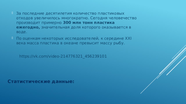 За последние десятилетия количество пластиковых отходов увеличилось многократно. Сегодня человечество производит примерно 300 млн тонн пластика ежегодно, значительная доля которого оказывается в воде. По оценкам некоторых исследователей, к середине ХХI века масса пластика в океане превысит массу рыбу.  https://vk.com/video-214776321_456239101 Статистические данные: 