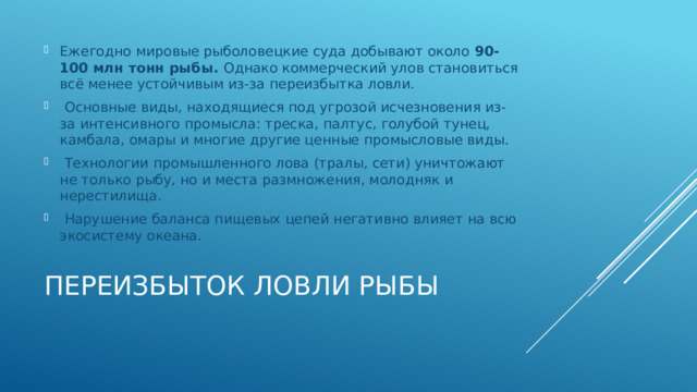 Ежегодно мировые рыболовецкие суда добывают около 90-100 млн тонн рыбы. Однако коммерческий улов становиться всё менее устойчивым из-за переизбытка ловли.  Основные виды, находящиеся под угрозой исчезновения из-за интенсивного промысла: треска, палтус, голубой тунец, камбала, омары и многие другие ценные промысловые виды.  Технологии промышленного лова (тралы, сети) уничтожают не только рыбу, но и места размножения, молодняк и нерестилища.  Нарушение баланса пищевых цепей негативно влияет на всю экосистему океана. Переизбыток ловли рыбы   