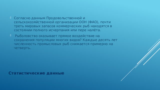 Согласно данным Продовольственной и сельскохозяйственной организации ООН (ФАО), почти треть мировых запасов коммерческих рыб находятся в состоянии полного исчерпания или пере налёта.  Рыболовство оказывает прямое воздействие на сохранения популяции многих видов? Каждые десять лет численность промысловых рыб снижается примерно на четверть. Статистические данные 