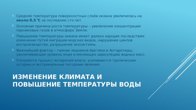 Средняя температура поверхностных слоёв океана увеличилась на около 0,5  С за последние сто лет. Основная причина роста температуры – увеличение концентрации парниковых газов в атмосфере Земли. Повышение температуры океана имеет далеко идущие последствия: изменение путей миграции морских видов, нарушение циклов воспроизводства, разрушение экосистемы. Важнейший фактор – таяние ледников Арктики и Антарктиды, увеличивающее уровень моря и меняющее циркуляцию водных масс. Ускоряется процесс испарения влаги, усиливаются тропические штормы и экстремальные погодные явления. Изменение климата и повышение температуры воды   